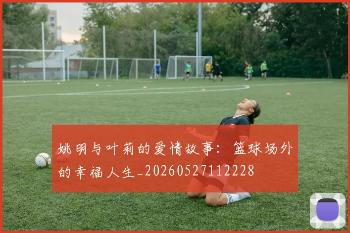 姚明与叶莉的爱情故事：篮球场外的幸福人生_20260527112228