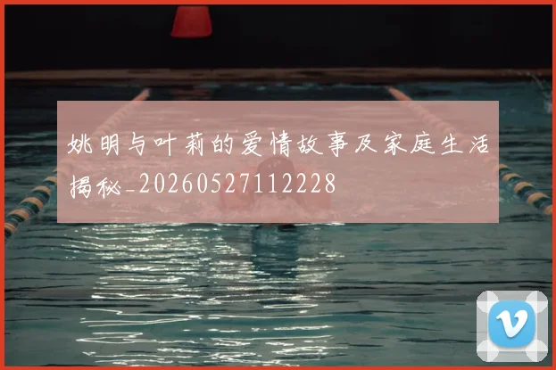 姚明与叶莉的爱情故事及家庭生活揭秘_20260527112228