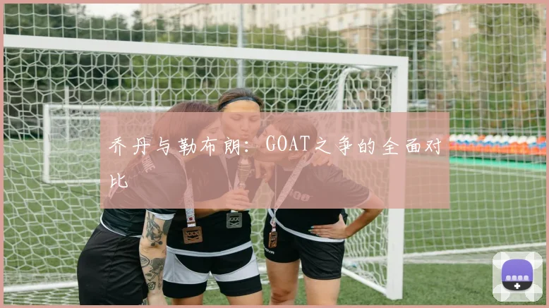 乔丹与勒布朗：GOAT之争的全面对比