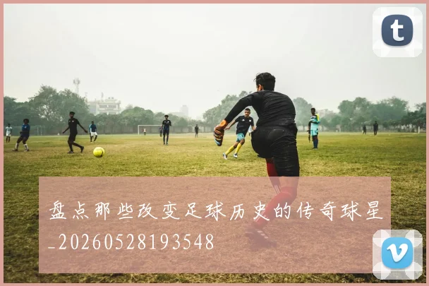 盘点那些改变足球历史的传奇球星_20260528193548