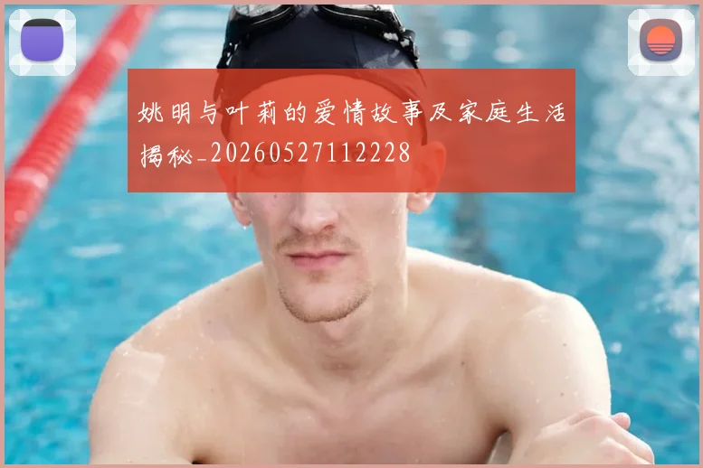 姚明与叶莉的爱情故事及家庭生活揭秘_20260527112228
