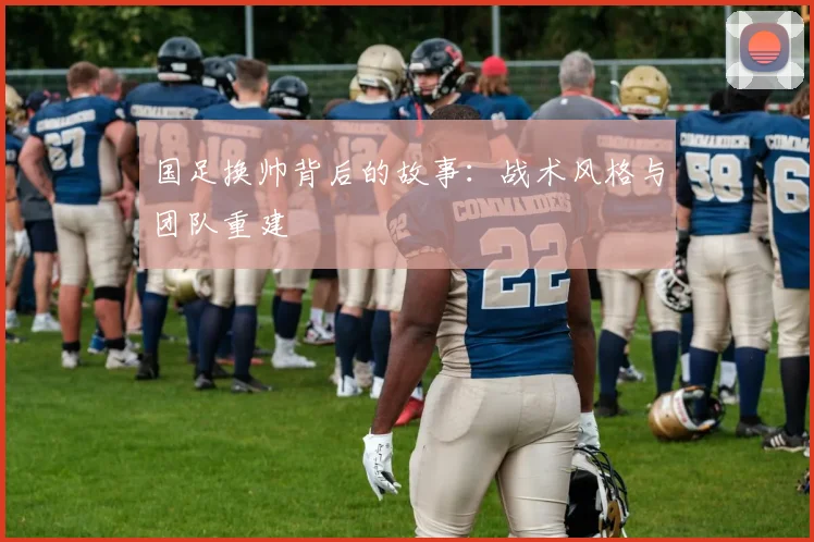 国足换帅背后的故事：战术风格与团队重建